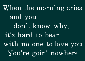 When the morning cries
and you
don,t know Why,
ifs hard to bear
With no one to love you
You,re goin, nowherr