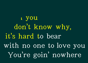 1 you
don t know Why,

ifs hard to bear
With no one to love you
YouTe goin, nowhere