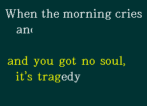 When the morning cries
ant

and you got no soul,
ifs tragedy