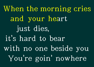 When the morning cries
and your heart
just dies,
ifs hard to bear
With no one beside you
You,re goin, nowhere