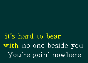 ifs hard to bear
With no one beside you
YouTe goin, nowhere