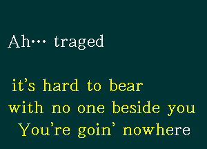 Ahm traged

ifs hard to bear
With no one beside you
YouTe goin, nowhere