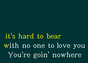 ifs hard to bear
With no one to love you
YouTe goin, nowhere