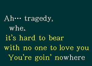 Ahm tragedy,
Whe

ifs hard to bear
With no one to love you
YouTe goin, nowhere