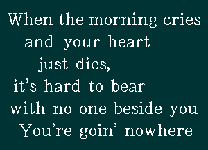 When the morning cries
and your heart
just dies,
ifs hard to bear
With no one beside you
You,re goin, nowhere