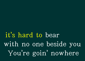 ifs hard to bear
With no one beside you
YouTe goin, nowhere