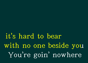 ifs hard to bear
With no one beside you
YouTe goin, nowhere