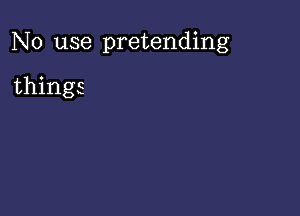 No use pretending

things