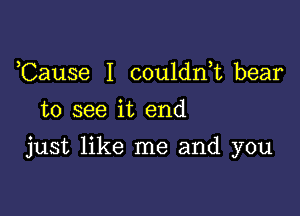 Cause I couldnk bear
to see it end

just like me and you