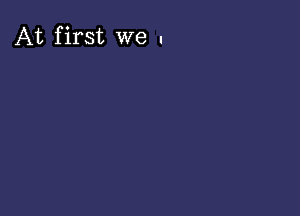 At first we .