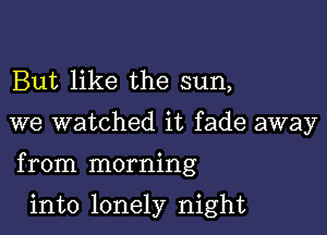 But like the sun,

we watched it fade away

from morning

into lonely night