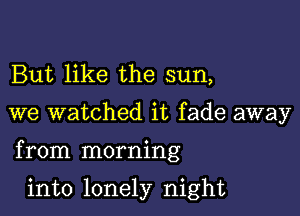 But like the sun,

we watched it fade away

from morning

into lonely night