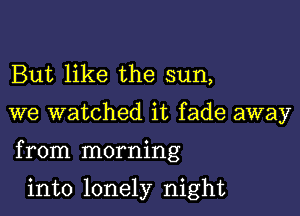 But like the sun,

we watched it fade away

from morning

into lonely night