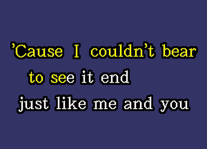 ,Cause I couldrft bear
to see it end

just like me and you