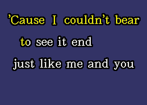 Cause I couldn,t bear

to see it end

just like me and you