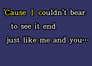 Cause I couldn,t bear

to see it end

just like me and yOu...