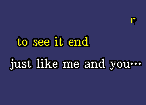 to see it end

just like me and yOu...