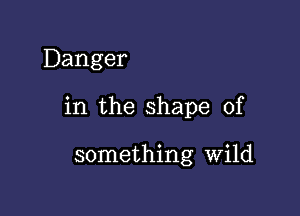 Danger

in the shape of

something Wild