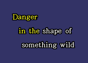 Danger

in the shape of

something Wild