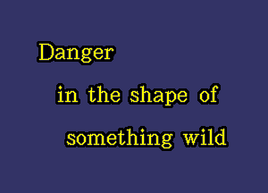 Danger

in the shape of

something Wild