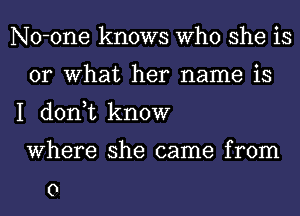 No-one knows Who she is
or What her name is

I don,t know
Where she came from

0