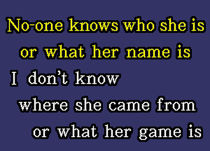 No-one knows Who she is
or What her name is

I don,t know
Where she came from

or What her game is