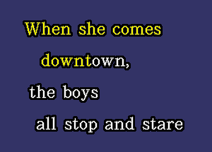 When she comes

downtown,

the boys

all stop and stare