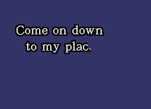 Come on down
to my plac