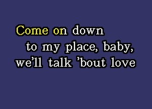 Come on down
to my place, baby,

we,ll talk ,bout love