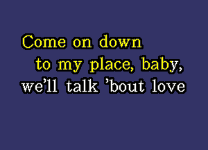 Come on down
to my place, baby,

we,ll talk ,bout love