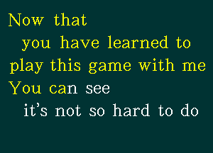 NOW that

you have learned to
play this game With me
You can see

ifs not so hard to do