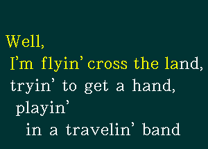 Well,
Fm flyin, cross the land,
tryin, to get a hand,
playin,
in a traveliw band