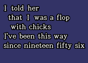 I told her

that I was a flop
With chicks

Fve been this way
since nineteen fifty six