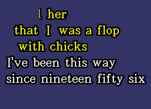 l her

that I was a flop
With chicks

Fve been this way
since nineteen fifty six