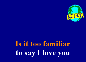 Is it too familiar
to say I love you