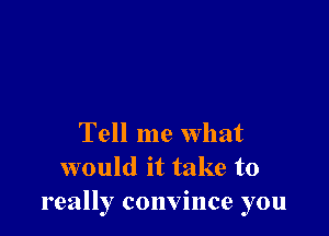 Tell me what
would it take to
really convince you