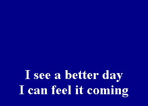 I see a better day
I can feel it coming