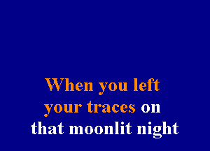 W hen you left
your traces on
that moonlit night