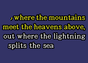 J Where the mountains
meet the heavens above,
out Where the lightning

splits the sea