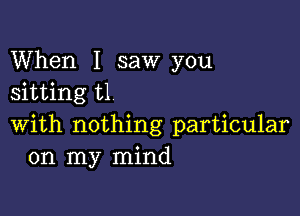 When I saw you
sitting t1

with nothing particular
on my mind