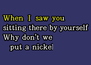 When I saw you
sitting there by yourself

Why dorft we
put a nickel