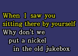 When I saw you
sitting there by yourself

Why dorft we
put a nickel
in the old jukebox