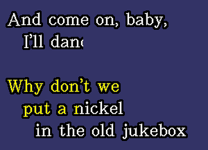 And come on, baby,
1,11 dant

Why dorft we
put a nickel
in the old jukebox