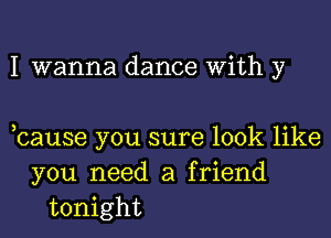 I wanna dance With y

cause you sure look like
you need a friend
tonight