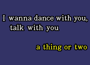 I wanna dance With you,
talk with you

a thing or two