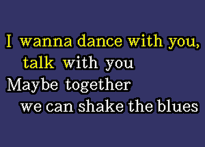 I wanna dance With you,
talk with you

Maybe together
we can shake the blues