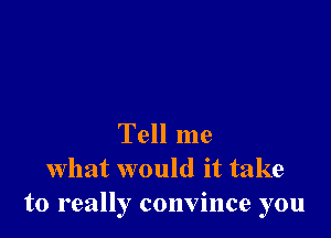 Tell me
what would it take
to really convince you