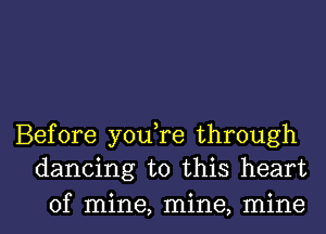 Before you,re through
dancing to this heart

of mine, mine, mine