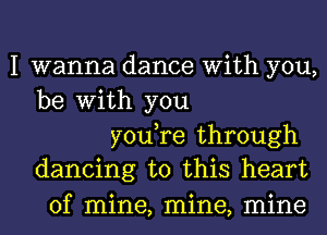 I wanna dance With you,
be With you

youTe through
dancing to this heart

of mine, mine, mine