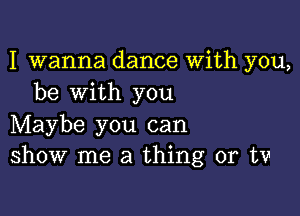 I wanna dance With you,
be with you

Maybe you can
show me a thing or tv